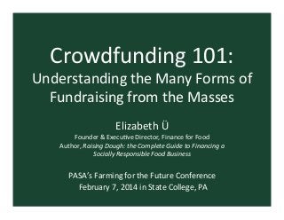 Crowdfunding	
  101:	
  

Understanding	
  the	
  Many	
  Forms	
  of	
  
Fundraising	
  from	
  the	
  Masses	
  
Elizabeth	
  Ü	
  
Founder	
  &	
  ExecuAve	
  Director,	
  Finance	
  for	
  Food	
  	
  
Author,	
  Raising	
  Dough:	
  the	
  Complete	
  Guide	
  to	
  Financing	
  a	
  
Socially	
  Responsible	
  Food	
  Business	
  

	
  
PASA’s	
  Farming	
  for	
  the	
  Future	
  Conference	
  
	
  February	
  7,	
  2014	
  in	
  State	
  College,	
  PA	
  

 