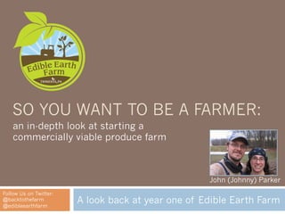 SO YOU WANT TO BE A FARMER:
    an in-depth look at starting a
    commercially viable produce farm



                                                    John (Johnny) Parker
Follow Us on Twitter:
@backtothefarm
@edibleearthfarm
                        A look back at year one of Edible Earth Farm
 