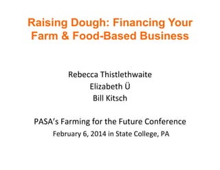 Raising Dough: Financing Your
Farm & Food-Based Business
	
  
	
  
Rebecca	
  Thistlethwaite	
  
Elizabeth	
  Ü	
  
Bill	
  Kitsch	
  
	
  
PASA’s	
  Farming	
  for	
  the	
  Future	
  Conference	
  
	
  February	
  6,	
  2014	
  in	
  State	
  College,	
  PA	
  
	
  

 
