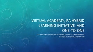 VIRTUAL ACADEMY, PA HYBRID 
LEARNING INITIATIVE AND 
ONE-TO-ONE 
EASTERN LANCASTER COUNTY SCHOOL DISTRICT: COMPREHENSIVE 
TECHNOLOGY IN IMPLEMENTATION 
 