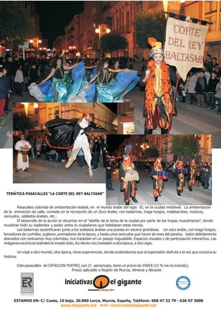 Pasacalles colorista de ambientación teatral, en el mundo árabe del siglo XI, en la ciudad medieval. La ambientación
de la animación de calle, consiste en la recreación de un Zoco árabe; con bailarinas, traga fuegos, malabaristas, músicos,
zancudos, soldados árabes, etc..
El desarrollo de la acción la situamos en el “desfile de la toma de la ciudad por parte de las tropas musulmanas”, donde
muestran todo su esplendor y poder antes lo ciudadanos que habitaban estas tierras.
Las bailarinas escenificaran junto a los soldados árabes una puesta en escena grandiosa. Un zoco árabe, con traga fuegos,
lanzadores de cuchillos, juglares ,animadores de la época, y hasta unos zancudos que hacen de aves del paraíso, todos debidamente
ataviados con vestuarios muy coloristas, nos trasladan en un pasaje inigualable. Espacios visuales y de participación interactiva. Las
imágenes escénicas teatrales lo invade todo, los olores nos trasladan a otra época, a otro siglo.
Un viaje a otro mundo, otra época, otras experiencias, donde pretendemos que el espectador disfrute a la vez que conozca su
historia.
Este pasacalles de CATACLON TEATRO, con 21 personajes, tiene un precio de 3500 € (21 % iva no incluido).
Precio aplicable a Región de Murcia, Almeria y Alicante
Un pasacalles diferente...
ESTAMOS EN: C/ Cueto, 10 bajo, 30.800 Lorca, Murcia, España, Teléfono: 968 47 32 79 - 636 97 3008
www.elgigante.net comercial@elgigante.netmail:
TEMÁTICA PASACALLES “LA CORTE DEL REY BALTASAR”
 