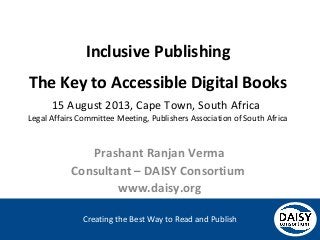 Creating the Best Way to Read and Publish
Inclusive Publishing
The Key to Accessible Digital Books
15 August 2013, Cape Town, South Africa
Legal Affairs Committee Meeting, Publishers Association of South Africa
Prashant Ranjan Verma
Consultant – DAISY Consortium
www.daisy.org
 