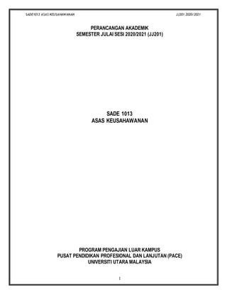 SADE1013 ASAS KEUSAHAWANAN JJ201 2020/2021
1
PERANCANGAN AKADEMIK
SEMESTER JULAI SESI 2020/2021 (JJ201)
SADE 1013
ASAS KEUSAHAWANAN
PROGRAM PENGAJIAN LUAR KAMPUS
PUSAT PENDIDIKAN PROFESIONAL DAN LANJUTAN (PACE)
UNIVERSITI UTARA MALAYSIA
 
