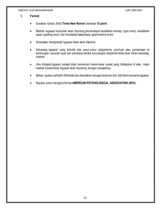 SADE1013 ASAS KEUSAHAWANAN JJ201 2020/2021
10
5. Format;
 Gunakan tulisan (font) Times New Roman berskala 12 point
 Markah tugasan kumpulan akan dipotong jika terdapat kesalahan menaip (typo error), kesalahan
ejaan (spelling error) dan kesalahan tatabahasa (grammatical error).
 Kelewatan menghantar tugasan tidak akan diterima.
 Sebarang tugasan yang terbukti ada unsur-unsur plagiarisme, peniruan atau persamaan isi
kandungan, susunan ayat dan sebarang bentuk kecurangan akademik tidak akan diberi sebarang
markah.
 Jika didapati tugasan pelajar tidak memenuhi mana-mana syarat yang ditetapkan di atas, maka
markah keseluruhan tugasan akan dipotong dengan sewajarnya.
 Bahan rujukan perlulah difotostat dan disertakan sebagai lampiran dan dijilidkan bersama tugasan.
 Rujukan perlu mengikut format AMERICAN PSYCHOLOGICAL ASSOCIATION (APA).
 