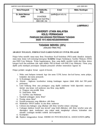 SADE1013 ASAS KEUSAHAWANAN JJ201 2020/2021
6
Nama Pensyarah No. Telefon/No.
Bilik
E-mel Waktu Rundingan
Dr. Abdul Rahman
Jaaffar 010-4078028
Bangunan East Wing
SBM COB 234
ajaaffar@uum.edu.my -
LAMPIRAN 2
UNIVERSITI UTARA MALAYSIA
KOLEJ PERNIAGAAN
PANDUAN DAN ARAHAN PENYEDIAAN TUGASAN
SADE 1013 ASAS KEUSAHAWANAN
--------------------------------------------------------------------------------------------------------
TUGASAN INDIVIDU (20%)
(ANALISIS FIRMA PKS)
ARAHAN TUGASAN, FORMAT DAN GARIS PANDUAN UNTUK PELAJAR
Pelajar bebas memilih mana-mana firma Perusahaan Kecil Sederhana (PKS) untuk dianalisis daripada
mana-mana laman web (sekurang-kurangnya berdaftar dengan Suruhanjaya Syarikat Malaysia (SSM)
atau SME Corp. Malaysia. Walau bagaimanapun, firma yang dipilih mestilah terdiri dari firma dalam
kategori kecil dan sederhana (sila rujuk definisi PKS di laman web SME Corp. Malaysia). Firma yang
dipilih perlu mendapat persetujuan daripada pensyarah sebelum meneruskan tugasan ini.
Pelajar perlulah mengikut format seperti di bawah;
i. Muka surat hadapan termasuk logo dan nama UUM, kursus dan kod kursus, nama pelajar,
kumpulan dan nama pensyarah.
ii. Isi Kandungan laporan
iii. Abstrak – ringkasan keseluruhan tentang kandungan tugasan (tidak lebih dari 500 patah
perkataan)
iv. Latar belakang firma atau perniagaan yang dipilih (maklumat boleh diperolehi menerusi
internet atau laman web usahawan atau firma yang dipilih)
a) Pengasas atau pemilik firma
b) Jenis/Status firma
c) Visi/Misi dan Matlatmat
v. Siapakah pelanggan utama firma?
vi. Pesaing utama firma?
vii. Kaedah pemasaran yang dilakukan oleh firma
viii. Melakukan SWOT analisis ke atas firma usahawan
ix. Cabaran atau halangan yang dihadapi oleh firma tersebut (situasi sekarang).
x. Cadangan tindakan kreatif atau inovatif yang boleh dilakukan oleh firma tersebut sama ada
diperingkat input, tranformasi atau output untuk menghadapi cabaran, kelemahan atau
masalah. (cadangan mestilah realistik dan kompetitif).
xi. Kesimpulan
xii. Rujukan menggunakan format AMERICAN PSYCHOLOGICAL ASSOCIATION (APA)
 