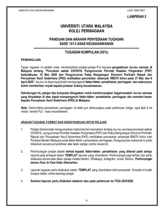 SADE1013 ASAS KEUSAHAWANAN JJ201 2020/2021
9
LAMPIRAN 3
UNIVERSITI UTARA MALAYSIA
KOLEJ PERNIAGAAN
PANDUAN DAN ARAHAN PENYEDIAAN TUGASAN
SADE 1013 ASAS KEUSAHAWANAN
--------------------------------------------------------------------------------------------------------
TUGASAN KUMPULAN (30%)
PENDAHULUAN
Tujuan tugasan ini adalah untuk mendedahkan pelajar-pelajar PJJ kepada pengetahuan isu-isu semasa di
Malaysia tentang “Penularan wabak COVID19, Pengumuman Perintah Kawalan Pergerakan (PKP)
berkuatkuasa 18 Mac 2020 dan Pengumuman Pakej Rangsangan Ekonomi Perihatin Rakyat dan
Perusahaan Kecil Sederhana (PKS) melibatkan peruntukan sebanyak RM270 bilion pada 27 Mac dan 6
April 2020”. Isu-isu ini dipercayaibolehmempengaruhi faktor-faktor persekitaran perniagaan dan seterusnya
boleh memberikan impak kepada prestasi bidang keusahawanan.
Sehubungan itu, pelajar dan kumpulan ditugaskan untuk membincangkan bagaimanakah isu-isu semasa
yang dinyatakan di atas dapat mempengaruhi faktor-faktor persekitaran perniagaan dan memberi kesan
kepada Perusahaan Kecil Sederhana (PKS) di Malaysia.
Nota: Faktor-faktor persekitaran perniagaan ini telah pun dibincangkan pada pertemuan ketiga, rujuk Bab 6 siri
modul kendiri PJJ - asas keusahwanan.
ARAHAN TUGASAN, FORMAT DAN GARIS PANDUAN UNTUK PELAJAR
1. Pelajar dikehendaki mengumpulkan maklumatdan memahami tentang isu-isu semasa penularan wabak
COVID19, pengumumanPerintah Kawalan Pergerakan(PKP) dan PakejRangsangan EkonomiPerihatin
Rakyat dan Perusahaan Kecil Sederhana (PKS) melibatkan peruntukan sebanyak RM270 bilion oleh
Perdana Menteri Malaysia serta faktor-faktor persekitaran perniagaan. Pengumpulan maklumat ini perlu
dilakukan secara penyelidikan atas talian sahaja (online research).
2. Perbincangan pelajar adalah terhad kepada faktor-faktor persekitaran yang dikenal pasti sahaja
seperti yang terdapat dalam TEMPLAT laporan yang disedaikan. Perbincangan juga terhad dan perlu
dilakukan secara atas talian sahaja melalui telefon, Whatsapp, Instagram, email, Webex. Perbincangan
secara Face to Face tidak dibenarkan.
3. Laporan tugasan perlu dilakukan dalam TEMPLAT yang disediakan oleh pensyarah. Templat ini boleh
dicapai dalam online-learning pelajar.
4. Serahan laporan perlu dilakukan sebelum atau pada pertemuan ke TIGA 26/9/2020
 