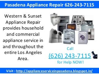 Visit : http://applianceserviceinpasadena.blogspot.in/
Pasadena Appliance Repair 626-243-7115
Western & Sunset
Appliance Repair
provides household
and commercial
appliance service in
and throughout the
entire Los Angeles
Area.
Call
(626) 243-7115
for Help NOW!
 