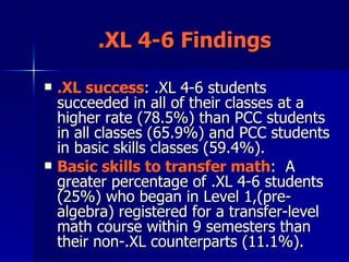 .XL 4-6 Findings .XL success : .XL 4-6 students succeeded in all of their classes at a higher rate (78.5%) than PCC students in all classes (65.9%) and PCC students in basic skills classes (59.4%).  Basic skills to transfer math :  A greater percentage of .XL 4-6 students (25%) who began in Level 1,(pre-algebra) registered for a transfer-level math course within 9 semesters than their non-.XL counterparts (11.1%).  