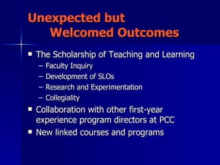 Unexpected but  Welcomed Outcomes The Scholarship of Teaching and Learning  Faculty Inquiry  Development of SLOs Research and Experimentation Collegiality Collaboration with other first-year experience program directors at PCC New linked courses and programs 