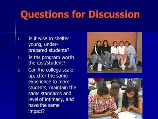 Questions for Discussion Is it wise to shelter young, under-prepared students? Is the program worth the cost/student? Can the college scale up, offer the same experience to more students, maintain the same standards and level of intimacy, and have the same impact? 