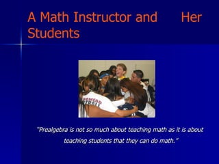 A Math Instructor and  Her Students “ Prealgebra is not so much about teaching math as it is about  teaching students that they can do math.” 