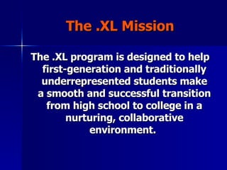 The .XL Mission The .XL program is designed to help first-generation and traditionally underrepresented students make a smooth and successful transition from high school to college in a nurturing, collaborative environment.   