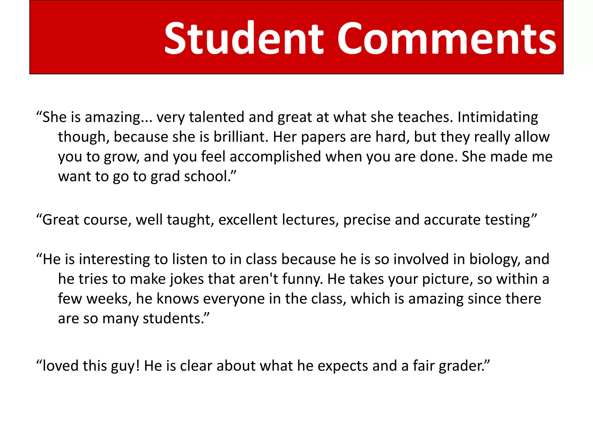 Student Comments 
“She is amazing... very talented and great at what she teaches. Intimidating though, because she is brilliant. Her papers are hard, but they really allow you to grow, and you feel accomplished when you are done. She made me want to go to grad school.” 
“Great course, well taught, excellent lectures, precise and accurate testing” 
“He is interesting to listen to in class because he is so involved in biology, and he tries to make jokes that aren't funny. He takes your picture, so within a few weeks, he knows everyone in the class, which is amazing since there are so many students.” 
“loved this guy! He is clear about what he expects and a fair grader.” 
 