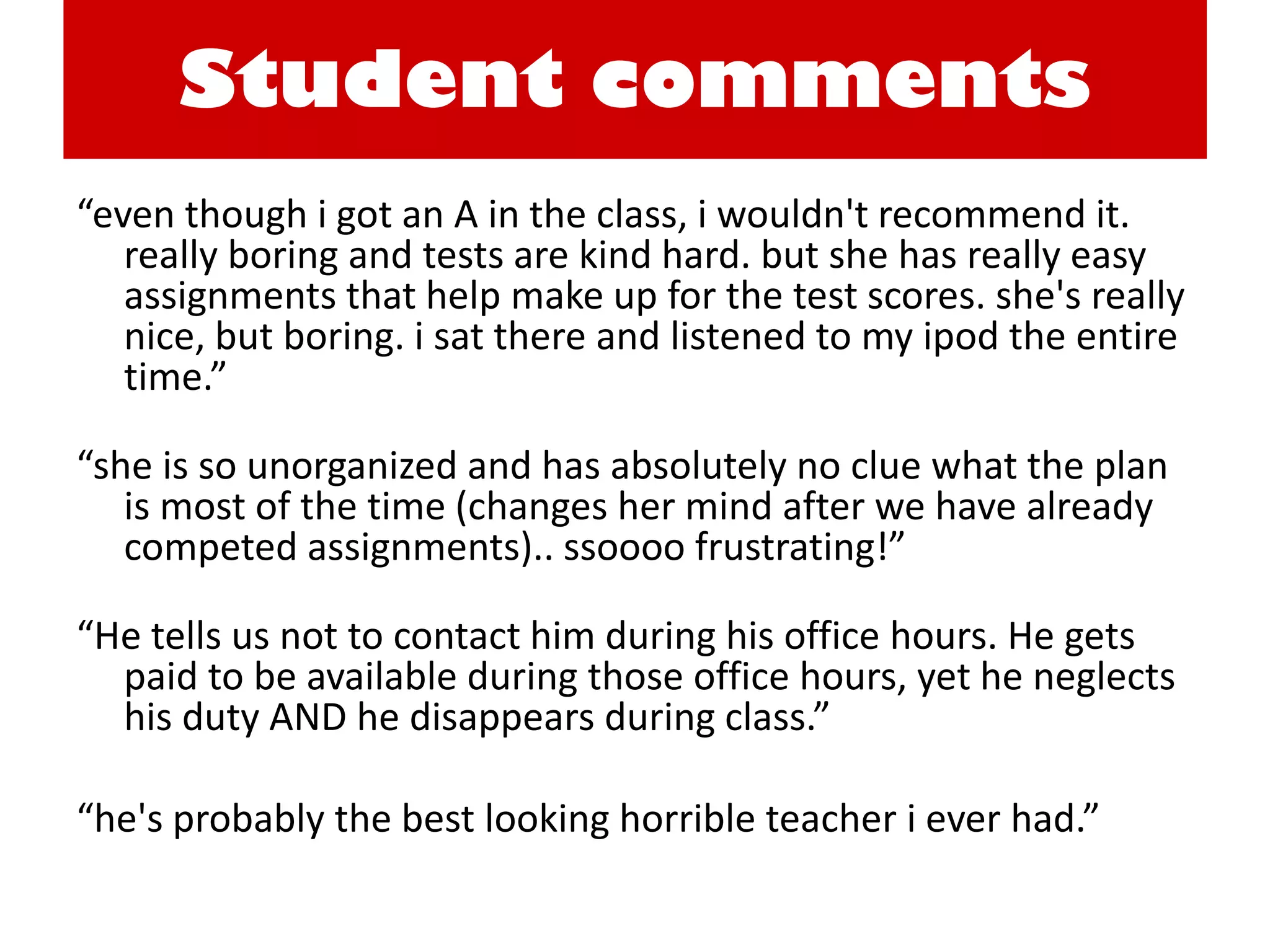 Student comments 
“even though i got an A in the class, i wouldn't recommend it. really boring and tests are kind hard. but she has really easy assignments that help make up for the test scores. she's really nice, but boring. i sat there and listened to my ipod the entire time.” 
“she is so unorganized and has absolutely no clue what the plan is most of the time (changes her mind after we have already competed assignments).. ssoooo frustrating!” 
“He tells us not to contact him during his office hours. He gets paid to be available during those office hours, yet he neglects his duty AND he disappears during class.” 
“he's probably the best looking horrible teacher i ever had.” 
 