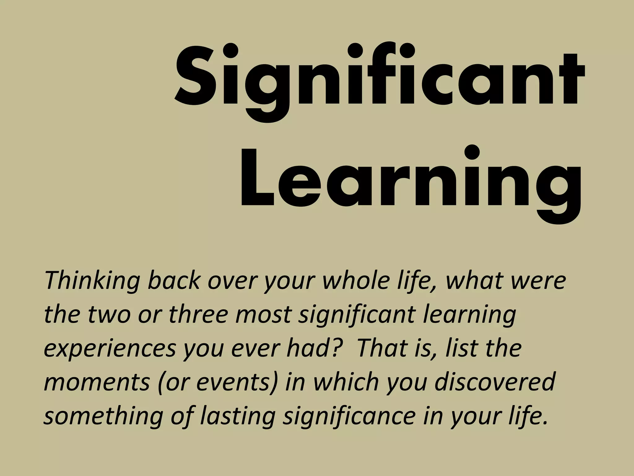 Significant Learning 
Thinking back over your whole life, what were the two or three most significant learning experiences you ever had? That is, list the moments (or events) in which you discovered something of lasting significance in your life.  