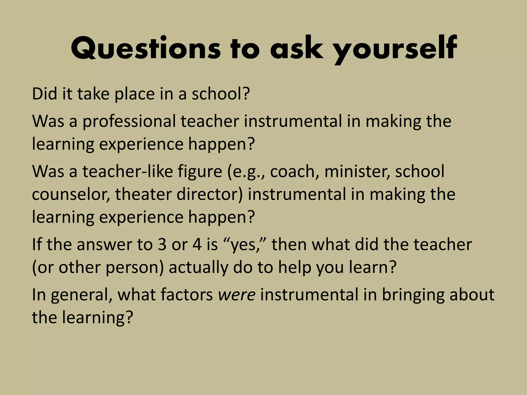 Questions to ask yourself 
Did it take place in a school? 
Was a professional teacher instrumental in making the learning experience happen? 
Was a teacher-like figure (e.g., coach, minister, school counselor, theater director) instrumental in making the learning experience happen? 
If the answer to 3 or 4 is “yes,” then what did the teacher (or other person) actually do to help you learn? 
In general, what factors were instrumental in bringing about the learning?  