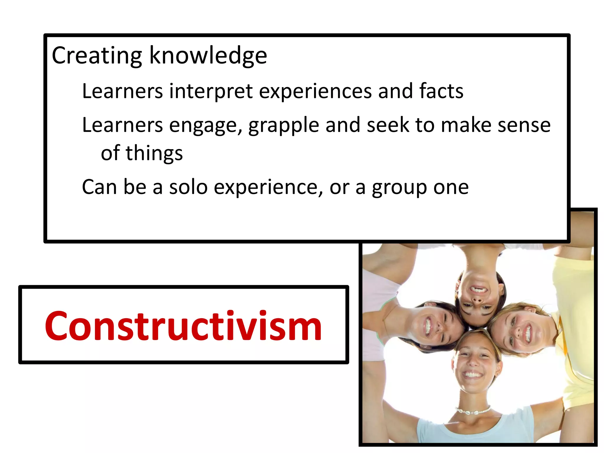 Constructivism 
Creating knowledge 
Learners interpret experiences and facts 
Learners engage, grapple and seek to make sense of things 
Can be a solo experience, or a group one  