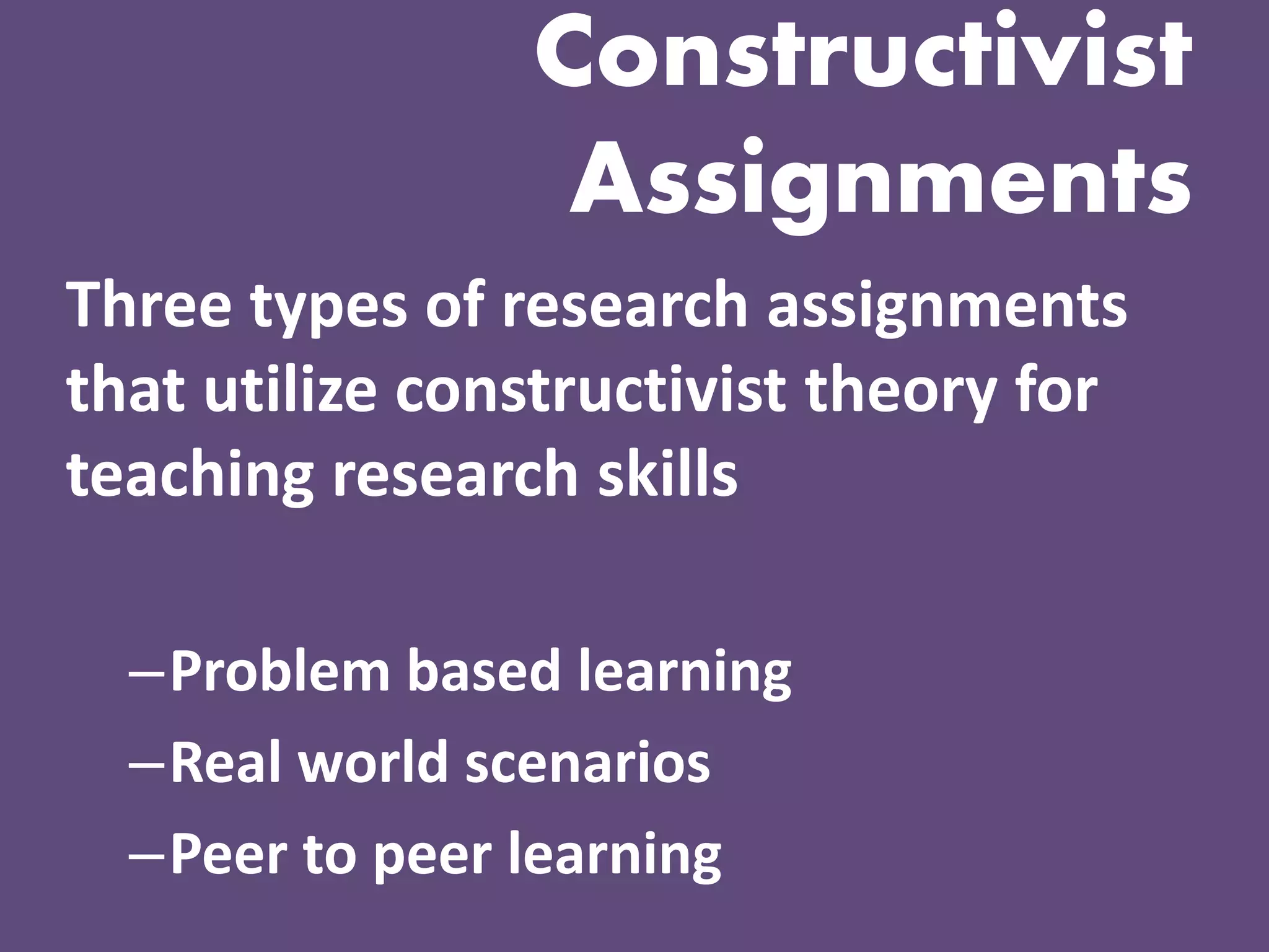Constructivist Assignments 
Three types of research assignments that utilize constructivist theory for teaching research skills 
–Problem based learning 
–Real world scenarios 
–Peer to peer learning  