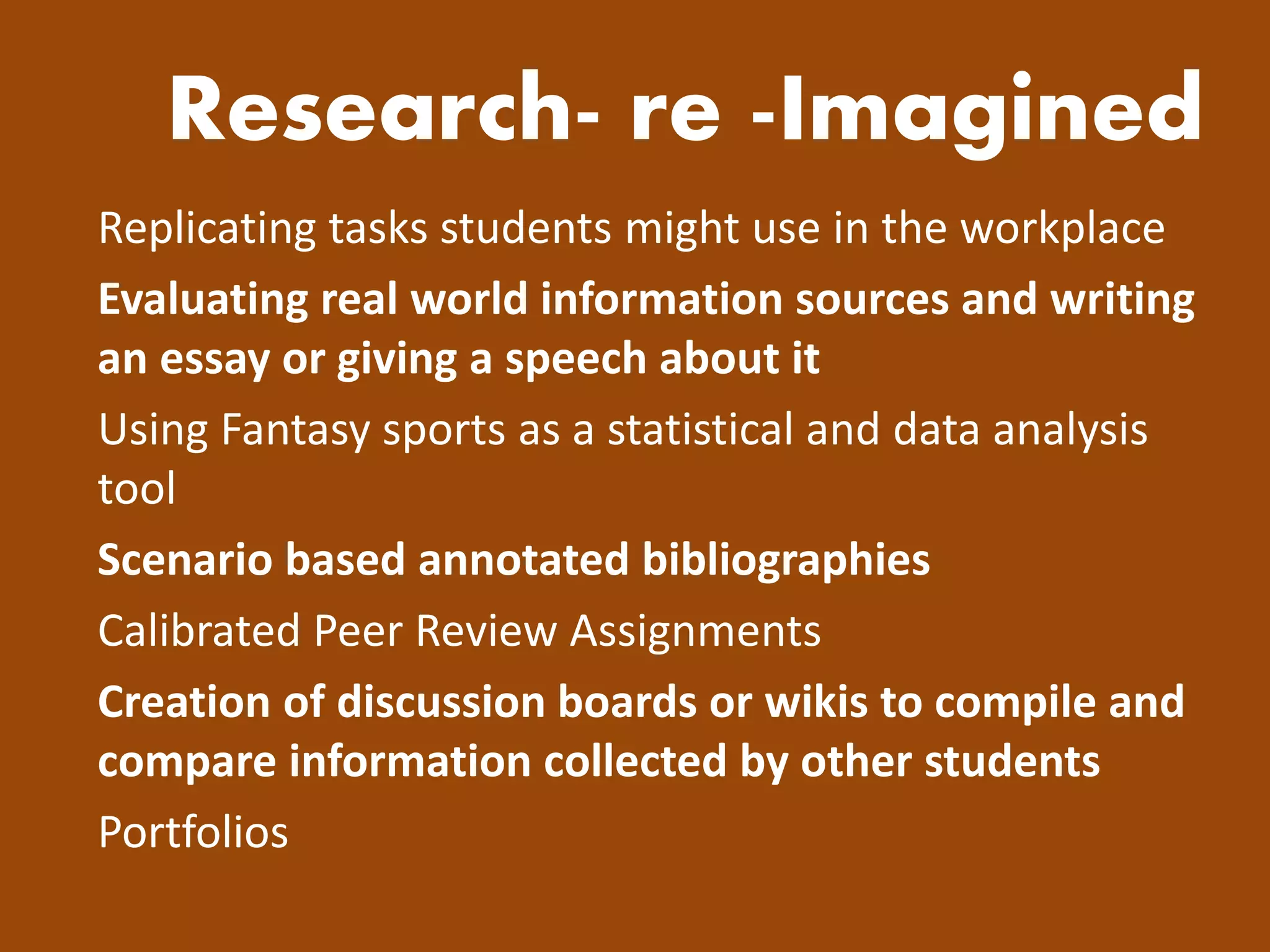 Research- re -Imagined 
Replicating tasks students might use in the workplace 
Evaluating real world information sources and writing an essay or giving a speech about it 
Using Fantasy sports as a statistical and data analysis tool 
Scenario based annotated bibliographies 
Calibrated Peer Review Assignments 
Creation of discussion boards or wikis to compile and compare information collected by other students 
Portfolios  