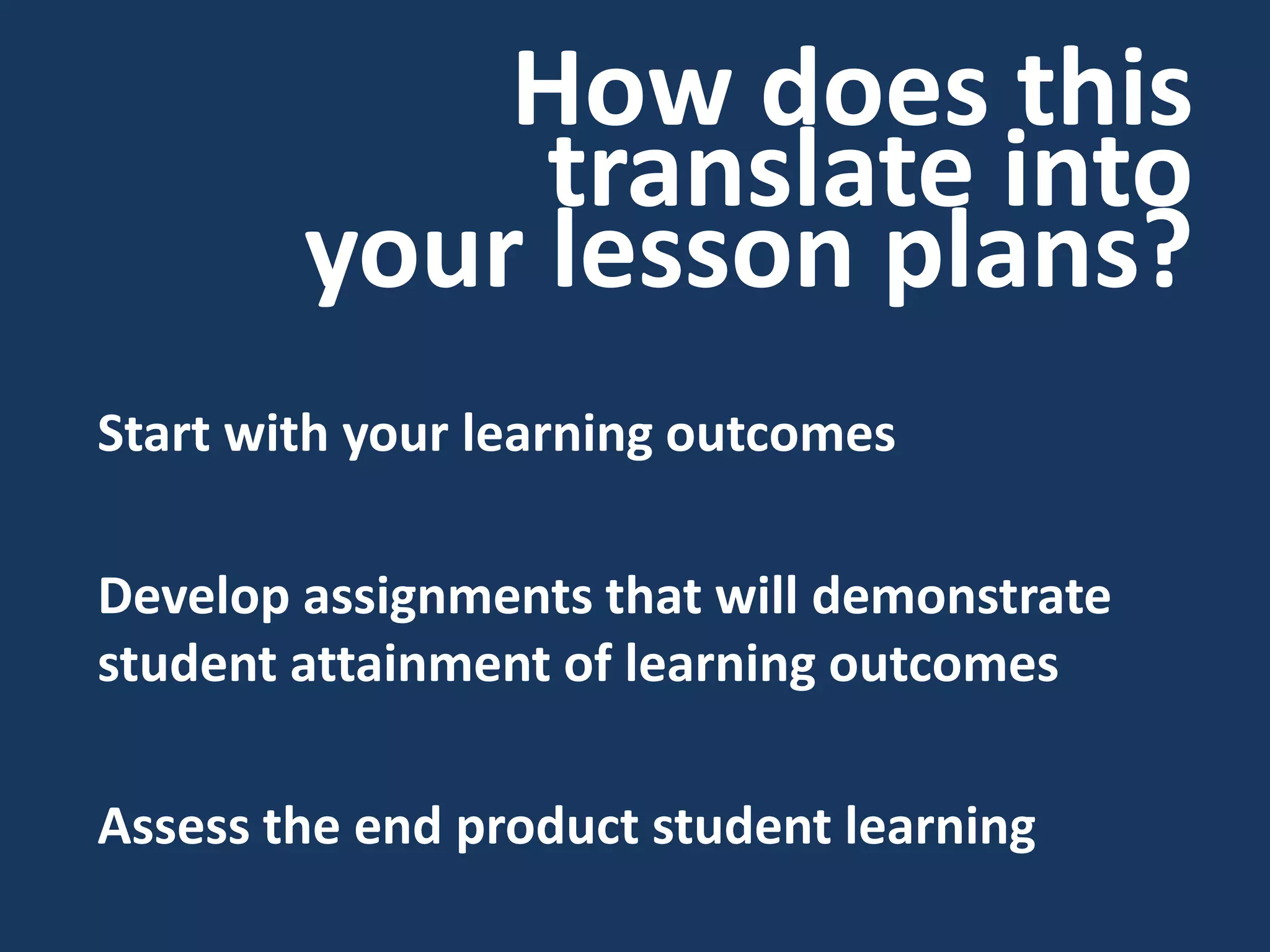 How does this translate into your lesson plans? 
Start with your learning outcomes 
Develop assignments that will demonstrate student attainment of learning outcomes 
Assess the end product student learning  