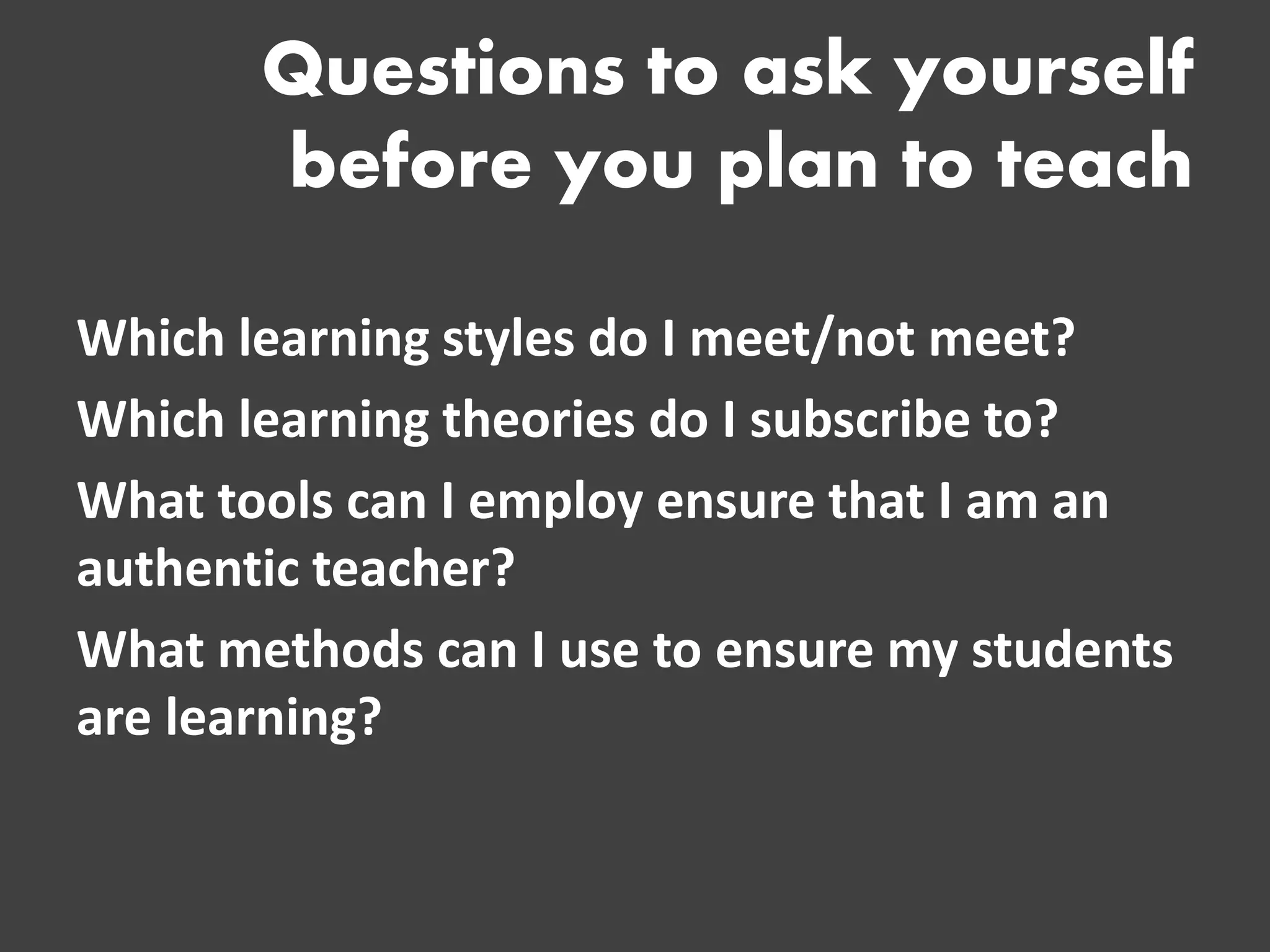 Questions to ask yourself before you plan to teach 
Which learning styles do I meet/not meet? 
Which learning theories do I subscribe to? 
What tools can I employ ensure that I am an authentic teacher? 
What methods can I use to ensure my students are learning?  