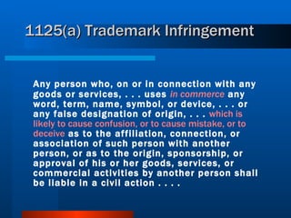 1125(a) Trademark Infringement Any person who, on or in connection with any goods or services, . . . uses  in commerce  any word, term, name, symbol, or device, . . . or any false designation of origin, . . .  which is likely to cause confusion, or to cause mistake, or to deceive  as to the affiliation, connection, or association of such person with another person, or as to the origin, sponsorship, or approval of his or her goods, services, or commercial activities by another person shall be liable in a civil action . . . . 