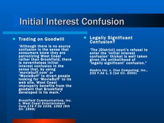 Initial Interest Confusion Trading on Goodwill “ Although there is no source confusion in the sense that consumers know they are patronizing West Coast rather than Brookfield, there is nevertheless initial interest confusion in the sense that, by using ‘moviebuff.com’ or “MovieBuff’ to divert people looking for ‘MovieBuff’ to its web site, West Coast improperly benefits from the goodwill that Brookfield developed in its mark.”  Brookfield Communications, Inc. v. West Coast Entertainment Corp.174 F.3d 1036, 1062 (9th Cir. 1999) Legally Significant Confusion? “ The [District] court’s refusal to enter the ‘initial interest confusion’ thicket is well taken given the unlikelihood of ‘legally significant’ confusion.” Hasbro Inc. v. Clue Computing, Inc ., 232 F.3d 1, 2 (1st Cir. 2000) 