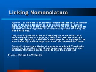 Linking Nomenclature Hyperlink  -- an element in an electronic document that links to another place in the same document or to an entirely different document. Typically, you click on the hyperlink to follow the link. Hyperlinks are the most essential ingredient of all hypertext systems, including the World Wide Web.  Deep Link  --  A hyperlink either on a Web page or in the results of a search engine query to a page on a Web site other than the site’s home page. Typically, a Web site’s home page is the top page in the site’s hierarchy, and any page other than that is considered “deep.” Thumbnail  --  A miniature display of a page to be printed. Thumbnails enable you to see the layout of many pages on the screen at once. Generally, thumbnails are too small to show the actual text. Sources: Webopedia, Wikipedia 