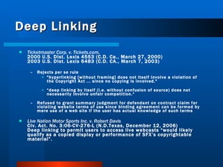 Deep Linking Ticketmaster Corp. v. Tickets.com ,   2000 U.S. Dist. Lexis 4553 (C.D. Ca., March 27, 2000) 2003 U.S. Dist. Lexis 6483 (C.D. CA., March 7, 2003) Rejects per se rule "hyperlinking [without framing] does not itself involve a violation of the Copyright Act ... since no copying is involved."  “ deep linking by itself (i.e. without confusion of source) does not necessarily involve unfair competition.“ Refused to grant summary judgment for defendant on contract claim for violating website terms of use since binding agreement can be formed by mere use of a web site if the user has actual knowledge of such terms Live Nation Motor Sports Inc. v. Robert Davis Civ. Act. No. 3:06-CV-276-L (N.D.Texas, December 12, 2006)  Deep linking to permit users to access live webcasts “would likely qualify as a copied display or performance of SFX’s copyrightable material”. 