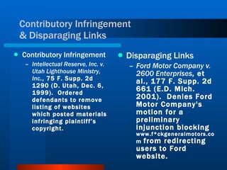 Contributory Infringement  & Disparaging Links Contributory Infringement Intellectual Reserve, Inc. v. Utah Lighthouse Ministry, Inc ., 75 F. Supp. 2d 1290 (D. Utah, Dec. 6, 1999).  Ordered defendants to remove listing of websites which posted materials infringing plaintiff’s copyright.  Disparaging Links Ford Motor Company v. 2600 Enterprises , et al., 177 F. Supp. 2d 661 (E.D. Mich. 2001).  Denies Ford Motor Company's motion for a preliminary injunction blocking  www.f*ckgeneralmotors.com  from redirecting users to Ford website. 