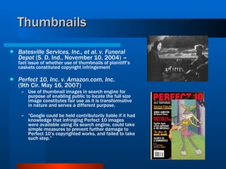 Thumbnails Batesville Services, Inc., et al. v. Funeral Depot  (S. D. Ind., November 10, 2004)  –  fact issue of whether use of thumbnails of plaintiff’s caskets constituted copyright infringement Perfect 10, Inc. v. Amazon.com, Inc . (9th Cir. May 16, 2007) Use of thumbnail images in search engine for purpose of enabling public to locate the full size image constitutes fair use as it is transformative in nature and serves a different purpose. “ Google could be held contributorily liable if it had knowledge that infringing Perfect 10 images were available using its search engine, could take simple measures to prevent further damage to Perfect 10’s copyrighted works, and failed to take such step.” 