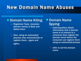 New Domain Name Abuses Domain Name Kiting   Registrars Taste, monetize domain names in Bulk and delete them then, using an automated process, they automatically re-register them... again and again . Domain Name Spying Cybersquatters obtain information that a domain name is of interest to a consumer then register the domain name before the consumer can register them using an automated process offer to sell the domain name 