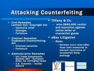 Attacking Counterfeiting Tiffany & Co. wins $960,000 verdict and injunction against online seller of counterfeit goods eBay Litigation Rolex German court rules eBay must take measures to prevent recurrence of counterfeit Rolex postings  Pending Civil Remedies Lanham Act/ Copyright Act Injunctive relief Damages Forfeiture Criminal Remedies Trademark Counterfeiting Act Criminal penalties Forfeiture Administrative Remedies Intl Trade Commission Section 337 - Exclusion Order for infringing items U.S. Customs – border seizure 