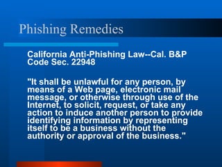 Phishing Remedies California Anti-Phishing Law--Cal. B&P Code Sec. 22948 "It shall be unlawful for any person, by means of a Web page, electronic mail message, or otherwise through use of the Internet, to solicit, request, or take any action to induce another person to provide identifying information by representing itself to be a business without the authority or approval of the business."  