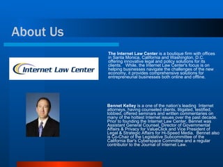 The Internet Law Center  is a boutique firm with offices in Santa Monica, California and Washington, D.C. offering innovative legal and policy solutions for its clients.  While, the Internet Law Center's focus is on helping businesses navigate the challenges of the new economy, it provides comprehensive solutions for entrepreneurial businesses both online and offline.  Bennet Kelley  is a one of the nation’s leading  Internet attorneys, having counseled clients, litigated, testified, lobbied, offered seminars and written commentaries on many of the hottest Internet issues over the past decade.  Prior to founding the Internet Law Center, Bennet was Assistant General Counsel, Director of Governmental Affairs & Privacy for ValueClick and Vice President of Legal & Strategic Affairs for Hi-Speed Media.  Bennet also is Co-Chair of the Legislative Subcommittee of the California Bar's Cyberspace Committee and a regular contributor to the Journal of Internet Law. About Us 