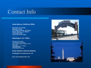 Contact Info Santa Monica, California Office  Internet Law Center  Searise Tower  233 Wilshire Blvd, 4th Floor  Santa Monica, CA 90401  (310) 452-0401  (702) 924-8740 (fax)  Washington, D.C. Office   Internet Law Center  c/o Aduston Consulting 1301 Pennsylvania Avenue, N.W.  Suite 500 Washington, D.C. 20004 (202)689-5660 (702) 924-8740 (fax)  Email Address /Internet Address [email_address] www.internetlawcenter.net 