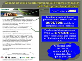 www.petrobras.com.br/ri
Para mais informações: PETRÓLEO BRASILEIRO S. A. – PETROBRAS
Relacionamento com Investidores I E-mail: petroinvest@petrobras.com.br / acionistas@petrobras.com.br
Av. República do Chile, 65 - 2202 - B - 20031-912 - Rio de Janeiro, RJ I Tel.: 55 (21) 3224-1510 / 9947 I 0800-282-1540
Este documento pode conter previsões que refletem apenas expectativas dos administradores da Companhia. Os termos “antecipa”, “acredita”, “espera”, “prevê”, “pretende”, “planeja”, “projeta”,
“objetiva”, “deverá”, bem como outros termos similares, visam a identificar tais previsões, as quais, evidentemente, envolvem riscos ou incertezas previstos ou não pela Companhia. Portanto, os
resultados futuros das operações da Companhia podem diferir das atuais expectativas, e o leitor não deve se basear exclusivamente nas informações aqui contidas.
Litígio na Refinaria de Pasadena
Rio de Janeiro, 3 de julho de 2008 – PETRÓLEO BRASILEIRO S/A - PETROBRAS, [Bovespa: PETR3/PETR4,
NYSE: PBR/PBRA, Latibex: XPBR/XPBRA, BCBA: APBR/APBRA], uma companhia brasileira de energia com
atuação internacional, comunica que iniciou processo arbitral contra o Transcor Astra Group em 19 de junho de
2008, para resolver problemas relacionados à falha, pelo Transcor Astra, em cumprir com suas obrigações
contratuais na operação de duas empresas norte-americanas de propriedade conjunta da Petrobras/Transcor
Astra localizadas no Texas, a Pasadena Refining System Inc. (PRSI) e a PRSI Trading Company, que operam a
refinaria de Pasadena no Texas e uma empresa de trading.
Em resposta à iniciativa da Petrobras, em 1 de julho de 2008, o Transcor Astra Group moveu uma ação contra a
Petrobras, nos EUA, e anunciou sua intenção de exercer sua opção de venda da participação do Transcor Astra
em tais entidades, e exigir a compra, pela Petrobras, dos 50% de participação dessas empresas.
A Petrobras considera as alegações da Transcor Astra infundadas e se defenderá energicamente da ação do
Transcor Astra.
Intenção da Transcor Astra de Exercer sua Opção de Venda
A subsidiária norte-americana da Petrobras, a Petrobras America, Inc. e suas afiliadas possuem, coletivamente,
50% da PRSI e PRSI Trading Company. Por sua vez, o Transcor Astra Group detém os outros 50%.
No Acordo de Acionistas da PRSI e no Contrato Social da Empresa de Trading, as entidades do Transcor Astra,
sob certas circunstâncias, têm a opção de colocar à venda sua participação na PRSI e na PRSI Trading
Company às respectivas subsidiárias da Petrobras que detêm participação na PRSI e na PRSI Trading
Company e exigir, assim, que as respectivas subsidiárias da Petrobras comprem tal participação.
Devido às recentes falhas do Transcor Astra em cumprir com suas obrigações relativas ao Acordo de Acionistas
da PRSI e do Contrato Social da PRSI Trading, em 19 de junho de 2008, a Petrobras exerceu seu direito de
aprovar ações essenciais para a continuidade das sociedades, conforme contratualmente previsto.
Em continuidade a um desacordo entre os acionistas com relação a diversos assuntos envolvidos no controle
da refinaria e da PRSI Trading Company, em 1 de julho de 2008, o Transcor Astra anunciou sua intenção de
exercer sua opção de venda e exigir a compra, pela Petrobras, dos 50% de participação do Transcor Astra na
PRSI e na Empresa de Trading.
O preço a ser pago pela opção é estabelecido segundo um mecanismo determinado contratualmente.
A Petrobras, através de seus advogados e outros consultores, está analisando as condições dessa opção de
venda do Transcor Astra.
Data: 03 Julho de 2008
O negócio entra
em fase de
acelerado litígio e
a sociedade tem
que se desfazer
Petrobras anuncia o início do
processo arbitral contra ASTRA em
19/06/2008 por falta de
compromissos com Pasadena
Petrobras também anuncia que a
ASTRA em 01/07/2008 entrou
em processo judicial para exercer
seu direito de venda dos restantes
50%
 