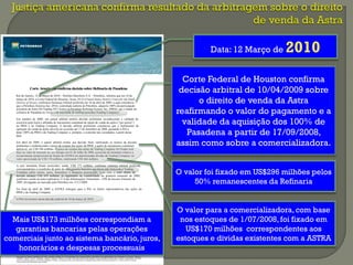 www.petrobras.com.br/ri
Para mais informações: PETRÓLEO BRASILEIRO S. A. – PETROBRAS
Relacionamento com Investidores I E-mail: petroinvest@petrobras.com.br / acionistas@petrobras.com.br
Av. República do Chile, 65 - 2202 - B - 20031-912 - Rio de Janeiro, RJ I Tel.: 55 (21) 3224-1510 / 9947 I 0800-282-1540
Este documento pode conter previsões segundo o significado da Seção 27A da Lei de Valores Mobiliários de 1933, conforme alterada (Lei de Valores Mobiliários), e Seção 21E da lei de
Negociação de Valores Mobiliários de 1934, conforme alterada (Lei de Negociação) que refletem apenas expectativas dos administradores da Companhia. Os termos “antecipa”,
“acredita”, “espera”, “prevê”, “pretende”, “planeja”, “projeta”, “objetiva”, “deverá”, bem como outros termos similares, visam a identificar tais previsões, as quais, evidentemente, envolvem
riscos ou incertezas previstos ou não pela Companhia. Portanto, os resultados futuros das operações da Companhia podem diferir das atuais expectativas, e o leitor não deve se basear
exclusivamente nas informações aqui contidas.
CorteAmericanaconfirmadecisãosobreRefinariadePasadena
Rio de Janeiro, 12 de março de 2010 – Petróleo Brasileiro S.A. - Petrobras, informa que em 10 de
março de 2010, a Corte Federal de Houston, Texas, EUA (United States District Court for the South
District of Texas), confirmou Sentença Arbitral proferida em 10 de abril de 2009, a qual considerou
que a Petrobras America Inc. (PAI), controlada indireta da Petrobras, adquiriu 100% da participação
acionária da Astra Oil Trading NV (Astra) na Pasadena Refining System, Inc. (PRSI), que é titular da
refinaria de Pasadena no Texas e da sociedade de trading correlata (Trading Company).
Em outubro de 2008, um painel arbitral emitira decisão preliminar reconhecendo a validade do
exercício pela Astra e afiliadas de mecanismo contratual de opção de venda de ações (“put option”)
na PRSI e na Trading Company. A decisão arbitral preliminar considerou que o fechamento da
operação de venda de ações deveria ter ocorrido até 17 de Setembro de 2008, passando a PAI a
deter 100% da PRSI e da Trading Company e, portanto, a controlar tais sociedades, a partir dessa
data.
Em abril de 2009, o painel arbitral emitiu sua decisão final, ratificando os termos da decisão
preliminar e estabelecendo o preço da compra das ações da PRSI, a partir do mecanismo contratual
aplicável, em US$ 296 milhões. O preço de compra das ações da Trading Company foi fixado com
base no valor de mercado de seu estoque em 01 de Julho de 2008, acrescido de montante relativo a
ressarcimento proporcional de fração da ASTRA em determinadas dívidas da Trading Company, no
valor aproximado de US$ 170 milhões, totalizando US$ 466 milhões.
A esse montante foram acrescidos, ainda, US$ 173 milhões, conforme sentença arbitral proferida,
correspondentes a reembolso de parte de uma garantia bancária que havia sido fornecida à Trading
Company pelos sócios, juros, honorários e despesas processuais. Com isso, o total objeto da
decisão alcança US$ 639 milhões, já registrados na contabilidade no primeiro trimestre de 2009,
conforme consta na nota explicativa 11.4 das Informações Trimestrais – ITR do terceiro trimestre de
2009, divulgadas ao mercado pela Petrobras em 13/11/2009.
No final de abril de 2009, a ASTRA entregou para a PAI os títulos representativos das ações da
PRSI e da Trading Company.
A PAI irá recorrer dessa decisão judicial de 10 de março de 2010.
Data: 12 Março de 2010
Corte Federal de Houston confirma
decisão arbitral de 10/04/2009 sobre
o direito de venda da Astra
reafirmando o valor do pagamento e a
validade da aquisição dos 100% de
Pasadena a partir de 17/09/2008,
assim como sobre a comercializadora.
O valor foi fixado em US$296 milhões pelos
50% remanescentes da Refinaria
O valor para a comercializadora, com base
nos estoques de 1/07/2008, foi fixado em
US$170 milhões correspondentes aos
estoques e dividas existentes com a ASTRA
Mais US$173 milhões correspondiam a
garantias bancarias pelas operações
comerciais junto ao sistema bancário, juros,
honorários e despesas processuais
 