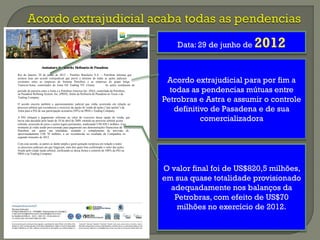 AssinaturadeAcordo: RefinariadePasadena
Rio de Janeiro, 29 de junho de 2012 – Petróleo Brasileiro S.A. – Petrobras informa que
assinou hoje um acordo extrajudicial que prevê o término de todas as ações judiciais
existentes entre as empresas do Sistema Petrobras e as empresas do grupo belga
Transcor/Astra, controlador da Astra Oil Trading NV (Astra). As ações resultaram do
período de parceria entre a Astra e a Petrobras America Inc. (PAI), controlada da Petrobras,
na Pasadena Refining System, Inc. (PRSI), titular da Refinaria de Pasadena no Texas e da
Trading Company.
O acordo encerra também o questionamento judicial que vinha ocorrendo em relação ao
processo arbitral que reconheceu o exercício da opção de venda de ações (“put option”) da
Astra para a PAI de sua participação acionária (50%) na PRSI e Trading Company.
A PAI efetuará o pagamento referente ao valor do exercício dessa opção de venda, que
havia sido decidido pelo laudo de 10 de abril de 2009, emitido no processo arbitral acima
referido, acrescido de juros e custos legais pertinentes, totalizando US$ 820,5 milhões. Esse
montante já vinha sendo provisionado para pagamento nas demonstrações financeiras da
Petrobras em quase sua totalidade, restando o complemento de provisão de
aproximadamente US$ 70 milhões, a ser reconhecido no resultado da Companhia no
segundo trimestre de 2012.
Com esse acordo, as partes se darão ampla e geral quitação recíproca em relação a todos
os processos judiciais em que litigavam, num dos quais fora confirmado o valor das ações
fixado pelo citado laudo arbitral, ratificando-se dessa forma o controle de 100% da PAI na
PRSI e na Trading Company.
Data: 29 de junho de 2012
Acordo extrajudicial para por fim a
todas as pendencias mútuas entre
Petrobras e Astra e assumir o controle
definitivo de Pasadena e de sua
comercializadora
O valor final foi de US$820,5 milhões,
em sua quase totalidade provisionado
adequadamente nos balanços da
Petrobras, com efeito de US$70
milhões no exercício de 2012.
 