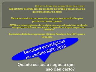 Quanto custou o negócio que
não deu certo?
Expectativas do Brasil crescer produção de petróleo pesado mais do
que podia refinar no Brasil
Mercado americano em ascensão, ampliando oportunidades para
produtores de óleo pesado
ASTRA um comercializador de produtos, com uma refinaria bem localizada,
com preço em linha com o mercado e capaz de se adaptar ao petróleo
brasileiro
Sociedade desfeita, em processo litigioso, Pasadena fica 100% para a
Petrobras
 