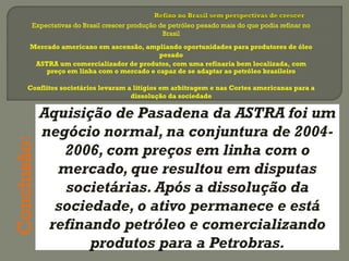 Expectativas do Brasil crescer produção de petróleo pesado mais do que podia refinar no
Brasil
Mercado americano em ascensão, ampliando oportunidades para produtores de óleo
pesado
ASTRA um comercializador de produtos, com uma refinaria bem localizada, com
preço em linha com o mercado e capaz de se adaptar ao petróleo brasileiro
Aquisição de Pasadena da ASTRA foi um
negócio normal, na conjuntura de 2004-
2006, com preços em linha com o
mercado, que resultou em disputas
societárias. Após a dissolução da
sociedade, o ativo permanece e está
refinando petróleo e comercializando
produtos para a Petrobras.
Conclusão:
Conflitos societários levaram a litígios em arbitragem e nas Cortes americanas para a
dissolução da sociedade
 