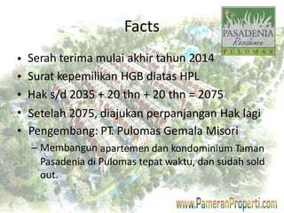 Facts 
Serah terima mulai akhir tahun 2014 
Surat kepemilikan HGB diatas HPL 
Hak s/d 2035 + 20 thn + 20 thn = 2075 
• 
• 
• 
• 
• 
Setelah 2075, 
Pengembang: 
– Membangun 
diajukan perpanjangan Hak 
PT. Pulomas Gemala Misori 
lagi 
apartemen dan kondominium Taman 
Pasadenia di Pulomas tepat waktu, dan sudah sold 
out. 
 