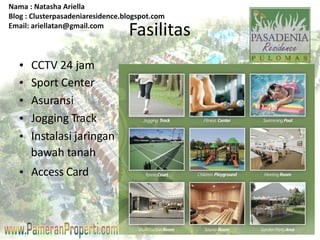 Nama : Natasha Ariella 
Blog : Clusterpasadeniaresidence.blogspot.com 
Email: ariellatan@gmail.com 
Fasilitas 
CCTV 24 jam 
Sport Center 
Asuransi 
Jogging Track 
Instalasi jaringan 
Access Card 
• 
• 
• 
• 
• 
• 
bawah tanah 
 