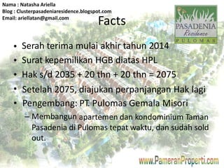 Nama : Natasha Ariella 
Blog : Clusterpasadeniaresidence.blogspot.com 
Email: ariellatan@gmail.com 
Facts 
Serah terima mulai akhir tahun 2014 
Surat kepemilikan HGB diatas HPL 
Hak s/d 2035 + 20 thn + 20 thn = 2075 
• 
• 
• 
• 
• 
Setelah 2075, 
Pengembang: 
– Membangun 
diajukan perpanjangan Hak 
PT. Pulomas Gemala Misori 
lagi 
apartemen dan kondominium Taman 
Pasadenia di Pulomas tepat waktu, dan sudah sold 
out. 
 