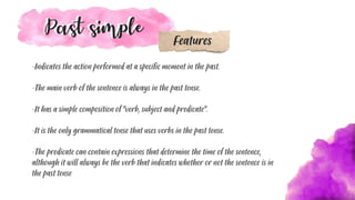 -Indicates the action performed at a specific moment in the past.
-The main verb of the sentence is always in the past tense.
-It has a simple composition of "verb, subject and predicate".
-It is the only grammatical tense that uses verbs in the past tense.
-The predicate can contain expressions that determine the time of the sentence,
although it will always be the verb that indicates whether or not the sentence is in
the past tense
Features
 