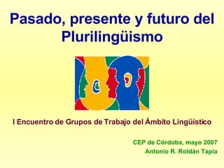 Pasado, presente y futuro del Plurilingüismo I Encuentro de Grupos de Trabajo del Ámbito Lingüístico CEP de Córdoba, mayo 2007 Antonio R. Roldán Tapia 