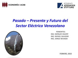 Pasado – Presente y Futuro del
Sector Eléctrico Venezolano
ECONOMÍA I UCAB
PONENTES:
ING. NATALIO VALERY
ING. RAFAEL SALAZAR
ING. JORGE NEVADO
FEBRERO, 2022
 