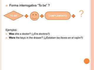  Forma interrogativa “To be” ?
?
Ejemplos:
 Was she a doctor? (¿Era doctora?)
 Were the keys in the drawer? (¿Estaban las llaves en el cajón?)
TO BE COMPLEMENTO
 