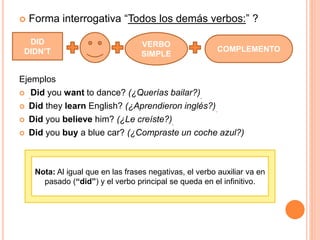  Forma interrogativa “Todos los demás verbos:” ?
Ejemplos
 Did you want to dance? (¿Querías bailar?)
 Did they learn English? (¿Aprendieron inglés?)
 Did you believe him? (¿Le creíste?)
 Did you buy a blue car? (¿Compraste un coche azul?)
VERBO
SIMPLE
COMPLEMENTO
DID
DIDN’T
Nota: Al igual que en las frases negativas, el verbo auxiliar va en
pasado (“did”) y el verbo principal se queda en el infinitivo.
 