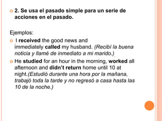  2. Se usa el pasado simple para un serie de
acciones en el pasado.
Ejemplos:
 I received the good news and
immediately called my husband. (Recibí la buena
noticia y llamé de inmediato a mi marido.)
 He studied for an hour in the morning, worked all
afternoon and didn’t return home until 10 at
night.(Estudió durante una hora por la mañana,
trabajó toda la tarde y no regresó a casa hasta las
10 de la noche.)
 